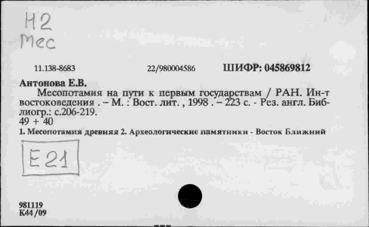 ﻿11.138-8683
22/980004586 ШИФР: 045869812
Антонова Е.В.
Месопотамия на пути к первым государствам / РАН. Ин-т востоковедения . - М. : Вост. лит., 1998 . - 223 с. - Рез. англ. Биб-лиогр.: с.206-219.
49 + 40
1. Месопотамия древняя 2. Археологические памятники - Восток Ближний
Е24
981119
К44/09